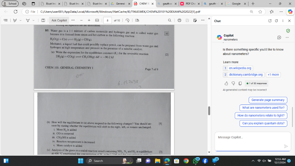 School Biust Ins Biust Ins Biust Ins General CHEM PDF Ch Google + X 
gauth 
File C:/Users/user001/AppData/Local/Microsoft/Windows/INetCache/IE/T9K4SWEK/CHEM%20101%20EXAM%202022[1].pdf 
Ask Copilot + * * 8 of 10 Chat 
X 
B5. Water gas is a 1:1 mixture of carbon monoxide and hydrogen gas and is called water gas 10 …. 
because it is formed from steam and hot carbon in the following reaction: Copilot
H_2O(g)+C(s)leftharpoons H_2(g)+CO(g). 
nanometers 
Methanol, a liquid fuel that could possibly replace petrol, can be prepared from water gas and 
hydrogen at high temperature and pressure in the presence of a suitable catalyst. Is there something specific you'd like to know 
(a) Write the expression for the equilibrium constant (K₂) for the reversible reaction [2] about nanometers?
2H_2(g)+CO(g)leftharpoons CH_3OH(g)Delta H=-90.2kJ
Learn more 
CHEM 101: GENERAL CHEMISTRY I Page 7 of 9 1 en.wikipedia.org 
2 dictionary.cambridge.org +1 more 
1 of 30 reagonges 
Al-generated content may be incorrect 
Generate page summary 
What are nanometers used for? 
How do nanometers relate to light? 
(b) How will the equilibrium in (a) above respond to the following changes? You should an- 151 Can you explain quantum dots? 
swer by stating whether the equilibrium will shift to the right, left, or remain unchanged. 
i. More i is added 
ii. CO is removed 
iii. CH₁OH is added Message Copilot... 
iv. Reaction temperature is increased 
v. More catalyst is added 
(c) Analysis of the gases in a sealed reaction vessel containing NH_3, N_2 and H_2 at equilibrium [3] 
at 400 °C established the concentration of N in he L a M 
Search 12/1/2024 12:55 AM