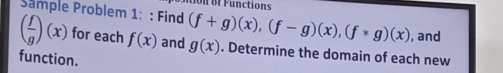 Sample Problem 1: : Find (f+g)(x), (f-g)(x), (f*g)(x) , and
( f/g )(x) for each f(x) and g(x). Determine the domain of each new 
function.