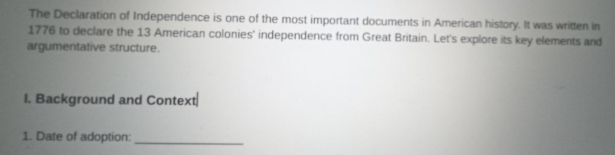 The Declaration of Independence is one of the most important documents in American history. It was written in 
1776 to declare the 13 American colonies' independence from Great Britain. Let's explore its key elements and 
argumentative structure. 
I. Background and Context 
1. Date of adoption:_