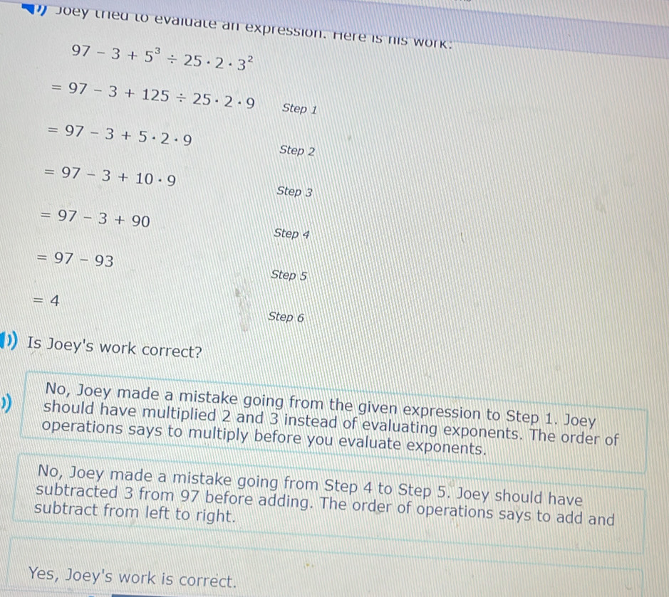 Joey tried to evaiuate an expression. Here is his work.
97-3+5^3/ 25· 2· 3^2
=97-3+125/ 25· 2· 9 Step 1
=97-3+5· 2· 9
Step 2
=97-3+10· 9 Step 3
=97-3+90 Step 4
=97-93
Step 5
=4
Step 6
Is Joey's work correct?
No, Joey made a mistake going from the given expression to Step 1. Joey
)) should have multiplied 2 and 3 instead of evaluating exponents. The order of
operations says to multiply before you evaluate exponents.
No, Joey made a mistake going from Step 4 to Step 5. Joey should have
subtracted 3 from 97 before adding. The order of operations says to add and
subtract from left to right.
Yes, Joey's work is correct.