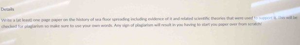 Details 
Write a (at least) one page paper on the history of sea floor spreading including evidence of it and related scientific theories that were used to support it. This will be 
checked for plagiarism so make sure to use your own words. Any sign of plagiarism will result in you having to start you paper over from scratch!