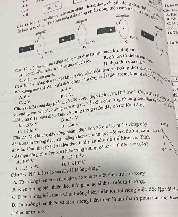 A
Hình D
B. D D. tại m
Hình A
C. A Câu 25.
D. B A. Khi
       
Câu 18. Một khung dây và một nam châm thẳng đang chuyển động cùng chiều sang phái vệ
 
lần lượt là vị và và. Hình nào biểu diễn đúng chiều dòng điện cảm ứng qua khung dây B. Khi
C. Điệ
**=*****==
cuối.
s N
D. Từ
s
u_1=u_2 1
L
N nu _1 C.
Câu 2
N
B.
v_1>v_1
D.
5 v_1>v_1 B. độ lớn từ thông qua mạch
A.
Câu 19. Độ lớn của suất điện động cảm ứng trong mạch kín tỉ lệ vớ
A tốc độ biến thiên từ thông qua mạch ấy.
D. diện tích của mạch.
C. điện trở của mạch.
Cầu 20. Từ thông Φ qua một khung dây biến đổi, trong khoảng thời gian 0,2 s từ thông giám a. C
Wb xuống còn 0,4 Wb. Suất điện động cảm ứng xuất hiện trong khung có độ lớn bằng
b. (
A. 6 V. B. 4 V.
C. 2 V. D. 1 V.
dò
Câu 21. Một cuộn dây phẳng, có 100 vòng, diện tích 3,14.10^(-2)(m^2) Cuộn dãy đặt trong từ trời c. (
và vuông góc với các đường cảm ứng từ. Nếu cho cảm ứng từ tăng đều đặn từ 0,2T lên gặp đi d.
thời gian 0,1s. Suất điện động cảm ứng trong cuộn dây có độ lớn băng?
A. 0,628 V B. 6,28 V
C. 1,256 V
Câu 22. Một khung dây cứng phẳng diện tích D. 2,36 V. 25cm^2 gồm 10 vòng dây,
đặt trong từ trường đều, mặt phẳng khung vuông góc với các đường cảm 
ứng từ. Cảm ứng từ biến thiên theo thời gian như đồ thị hình vẽ. Tính
suất điện động cảm ứng xuất hiện trong khung kể từ t=0 đến t=0,4s
A. 10^(-4)V B. 1,2.10^(-4)V
C. 1,3.10^(-4)V D. 1,5.10^(-4)V
Câu 23. Phát biểu nào sau đây là không đúng?
A. Từ trường biến thiên thời gian, nó sinh ra một điện trường xoáy.
B. Điện trường biến thiên theo thời gian, nó sinh ra một từ trường.
C. Điện trường biển thiên và từ trường biến thiên tồn tại riêng biệt, độc lập với nha
D. Từ trường biến thiên và điện trường biến thiên là hai thành phần của một trườn
là điện từ trường.