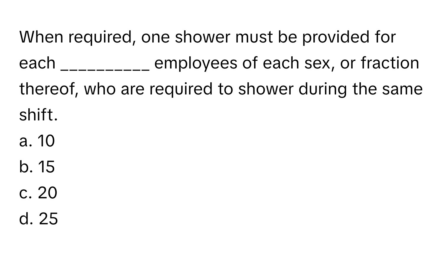 When required, one shower must be provided for each __________ employees of each sex, or fraction thereof, who are required to shower during the same shift.

a. 10
b. 15
c. 20
d. 25