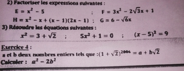 Factoriser les expressions suivantes :
E=x^2-5
F=3x^2-2sqrt(3)x+1
H=x^2-x+(x-1)(2x-1) : G=6-sqrt(6)x
3) Résoudre les équations sulvantes :
x^2=3+sqrt(2); 5x^2+1=0; (x-5)^2=9
Evercice 4 : 
a et b deux nombres entiers tets que : (1+sqrt(2))^2004=a+bsqrt(2)
Calculer : a^2-2b^2