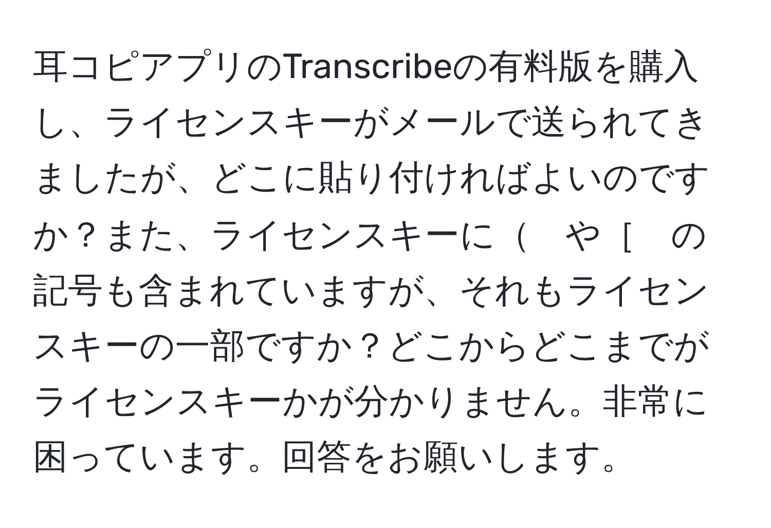 耳コピアプリのTranscribeの有料版を購入し、ライセンスキーがメールで送られてきましたが、どこに貼り付ければよいのですか？また、ライセンスキーに　や［　の記号も含まれていますが、それもライセンスキーの一部ですか？どこからどこまでがライセンスキーかが分かりません。非常に困っています。回答をお願いします。