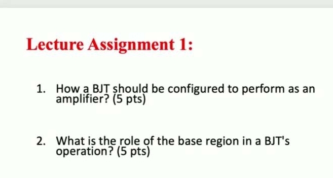 Lecture Assignment 1: 
1. How a BJT should be configured to perform as an 
amplifier? (5 pts) 
2. What is the role of the base region in a BJT's 
operation? (5 pts)