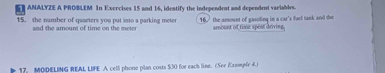 ANALYZE A PROBLEM In Exercises 15 and 16, identify the independent and dependent variables. 
15. the number of quarters you put into a parking meter 16 the amount of gasolinç in a car’s fuel tank and the 
and the amount of time on the meter amount of time spent driving 
17. MODELING REAL LIFE A cell phone plan costs $30 for each line. (See Example 4.)