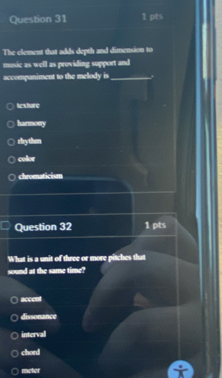 The element that adds depth and dimension to
music as well as providing support and
accompaniment to the melody is_ *
texture
harmony
rhythm
color
chromaticism
Question 32 1 pts
What is a unit of three or more pitches that
sound at the same time?
accent
dissonance
interval
chord
meter