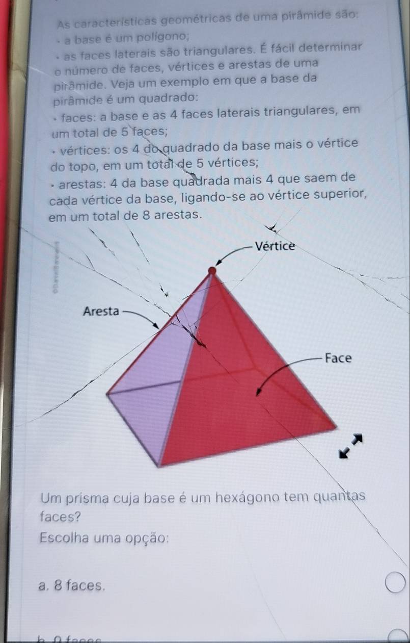 As características geométricas de uma pirâmide são:
a base é um polígono;
as faces laterais são triangulares. É fácil determinar
o número de faces, vértices e arestas de uma
pirâmide. Veja um exemplo em que a base da
pirâmide é um quadrado:
- faces: a base e as 4 faces laterais triangulares, em
um total de 5 faces;
vértices: os 4 do quadrado da base mais o vértice
do topo, em um total de 5 vértices;
arestas: 4 da base quadrada mais 4 que saem de
cada vértice da base, ligando-se ao vértice superior,
em um total de 8 arestas.
Um prisma cuja base é um hexágono tem quantas
faces?
Escolha uma opção:
a. 8 faces.