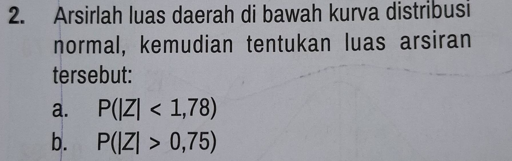 Arsirlah luas daerah di bawah kurva distribusi 
normal, kemudian tentukan luas arsiran 
tersebut: 
a. P(|Z|<1,78)
b. P(|Z|>0,75)