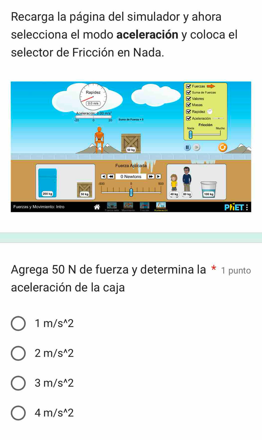 Recarga la página del simulador y ahora
selecciona el modo aceleración y coloca el
selector de Fricción en Nada.
Fuerza Aplicada
0 Newtons
500
500
200 kg 50 kg 100 kg
80 kg
Fuerzas y Movimiento: Intro PhET :
Agrega 50 N de fuerza y determina la * 1 punto
aceleración de la caja
1m/s^(wedge)2
2m/s^(wedge)2
3m/s^(wedge)2
4m/s^(wedge)2