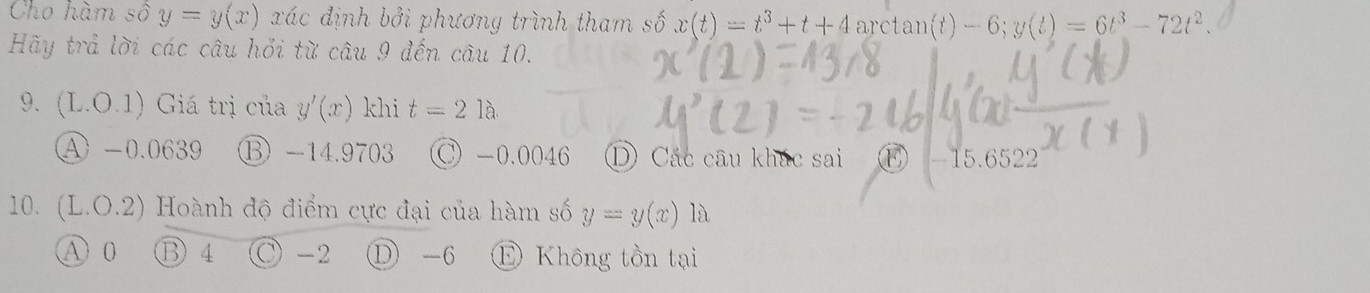 Cho hàm số y=y(x) xác định bởi phương trình tham số x(t)=t^3+t+4 arctan ( )-6;y(t)=6t^3-72t^2. 
Hy trả lời các câu hỏi từ câu 9 đến câu 10.
9. (L.O.1) Giá trị của y'(x) khi t=21a
④ -0.0639 ⑬ -14.9703 C -0.0046 ① Các câu khác sai - 15.6522
10. (L.O.2) Hoành độ điểm cực đại của hàm số y=y(x) là
A 0 B 4 C -2 ① -6 E Không tồn tại