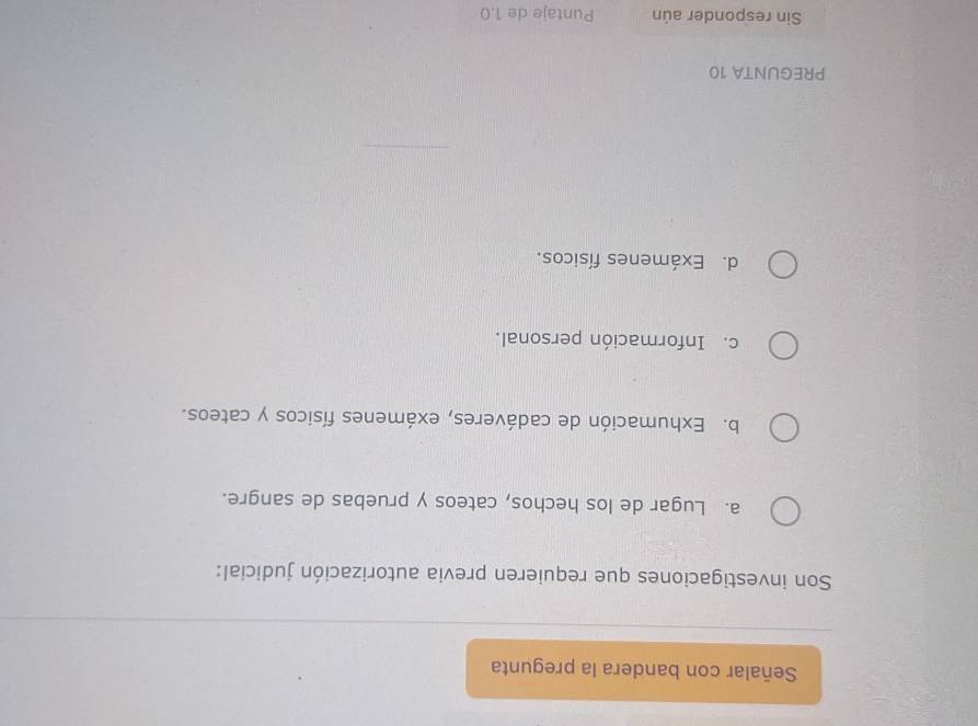 Señalar con bandera la pregunta
Son investigaciones que requieren previa autorización judicial:
a. Lugar de los hechos, cateos y pruebas de sangre.
b. Exhumación de cadáveres, exámenes físicos y cateos.
c. Información personal.
d. Exámenes físicos.
PREGUNTA 10
Sin responder aún Puntaje de 1.0