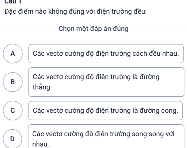 Đặc điểm nào không đúng với điện trường đều:
Chọn một đáp án đúng
A Các vectơ cường độ điện trường cách đều nhau.
Các vectơ cường độ điện trường là đường
B thẳng.
C Các vectơ cường độ điện trường là đường cong.
Các vectơ cường độ điện trường song song với
D
nhau.