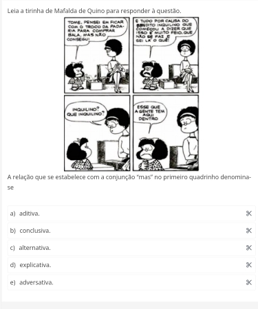 Leia a tirinha de Mafalda de Quino para responder à questão
A relação que se estabelece com a conjunção 'mas' no primeiro quadrinho denomina-
se
a) aditiva X
b) conclusiva. X
c) alternativa. X
d) explicativa e) adversativa.