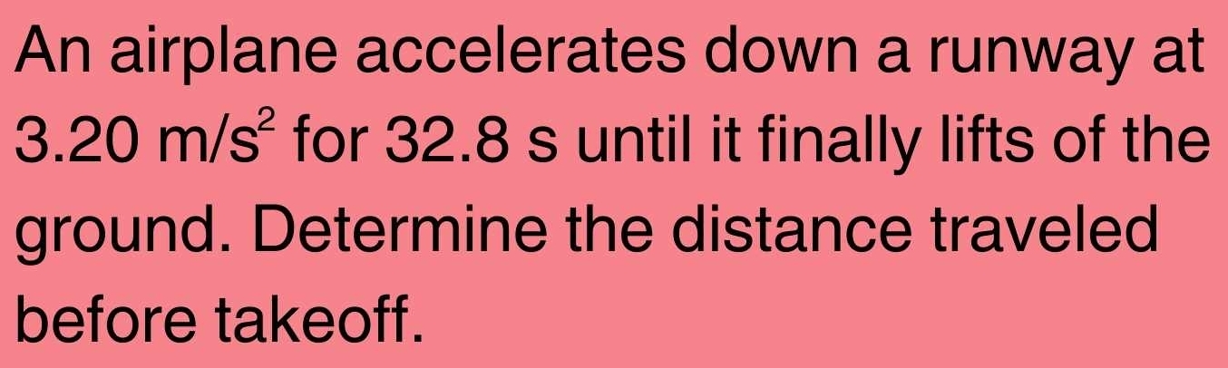 An airplane accelerates down a runway at
3.20m/s^2 for 32.8 s until it finally lifts of the 
ground. Determine the distance traveled 
before takeoff.