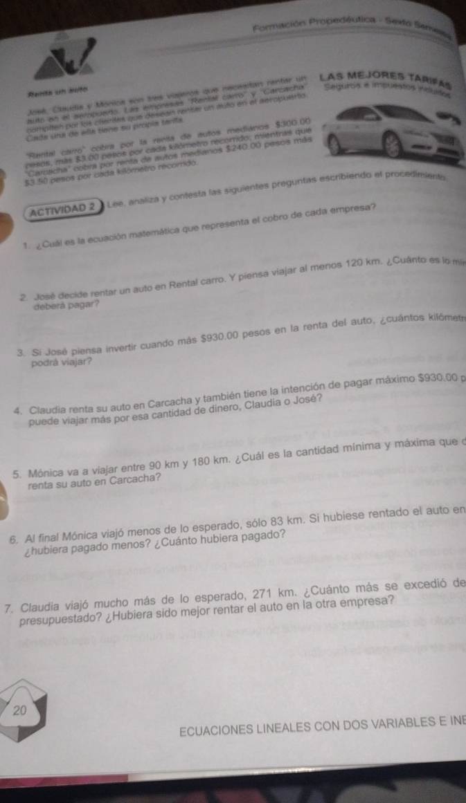 PFormación Prodedéutica - Sesfa Senes
Renta un buto
ase6, Cleua y Mórioa son ses viajeros que neceetan rentar un LAS MEJORES TARIFAS
hido on et sempanos Ls Wnoresss RerlM caro' y Carcacha Seguros e impuestos induisos
parpiten por los charites que déiscan rnter un mito en al aeropulattio
Cnda una de ellé tone su propia tarila.
''Rental carro'' cobra por la renta de autos mediános $300.00
pesos, más $3.00 pesos por cada klómetro recorrido, mientras que
'Cardticha'' cobra por renta de autos medianos $240.00 pesois más
$3 50 pesos por cada kilómetro recomdo.
ACTIVIDAD 2 *  Lee, analiza y contesta las siguientes preguntas escribiendo el procedimienta
1. ¿Cuál es la ecuación matemática que representa el cobro de cada empresa?
2. José decide rentar un auto en Rental carro. Y piensa viajar al menos 120 km. ¿Cuánto es lo mi
deberá pagar?
3. Si José piensa invertir cuando más $930,00 pesos en la renta del auto, ¿cuántos kilómetr
podrá viajar?
4. Claudia renta su auto en Carcacha y también tiene la intención de pagar máximo $930.00 p
puede viajar más por esa cantidad de dinero, Claudia o José?
5. Mónica va a viajar entre 90 km y 180 km. ¿Cuál es la cantidad mínima y máxima que o
renta su auto en Carcacha?
6. Al final Mónica viajó menos de lo esperado, sólo 83 km. Si hubiese rentado el auto en
¿hubiera pagado menos? ¿Cuánto hubiera pagado?
7. Claudia viajó mucho más de lo esperado, 271 km. ¿Cuánto más se excedió de
presupuestado? ¿Hubiera sido mejor rentar el auto en la otra empresa?
20
ECUACIONES LINEALES CON DOS VARIABLES E IN