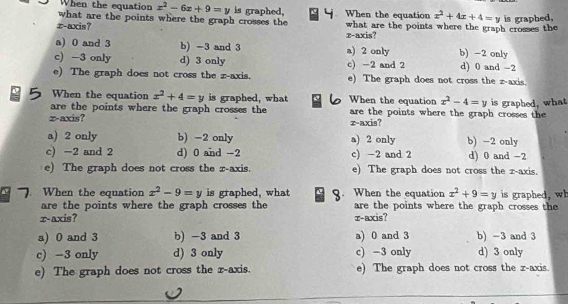 When the equation x^2-6x+9=y is graphed, When the equation x^2+4x+4=y is graphed,
what are the points where the graph crosses the what are the points where the graph crosses the
x-axis?
τ-axis?
a) 0 and 3 b) -3 and 3 a) 2 only b) -2 only
c) -3 only d) 3 only c) -2 and 2 d) 0 and -2
e) The graph does not cross the z -axis. e) The graph does not cross the z -axis.
When the equation x^2+4=y is graphed, what When the equation x^2-4=y is graphed, what
are the points where the graph crosses the are the points where the graph crosses the
z -axis? r -axis?
a) 2 only b) -2 only a) 2 only b) -2 only
c) -2 and 2 d) 0 and -2 c) -2 and 2 d) 0 and -2
e) The graph does not cross the z -axis. e) The graph does not cross the x-axis.
. When the equation x^2-9=y is graphed, what 3. When the equation x^2+9=y is graphed, wh
are the points where the graph crosses the are the points where the graph crosses the
x-axis? τ-axis?
a) 0 and 3 b) -3 and 3 a) 0 and 3 b) -3 and 3
c) -3 only d) 3 only c) -3 only d) 3 only
e) The graph does not cross the x-axis. e) The graph does not cross the r -axis.