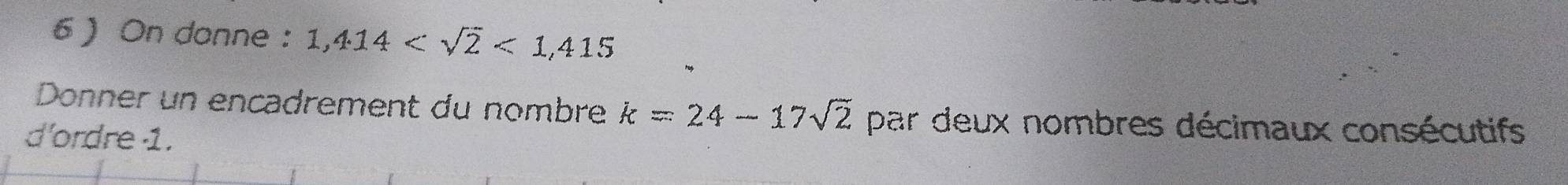 6  On donne : 1,414 <1,415
Donner un encadrement du nombre k=24-17sqrt(2) par deux nombres décimaux consécutifs 
d'ordre 1.