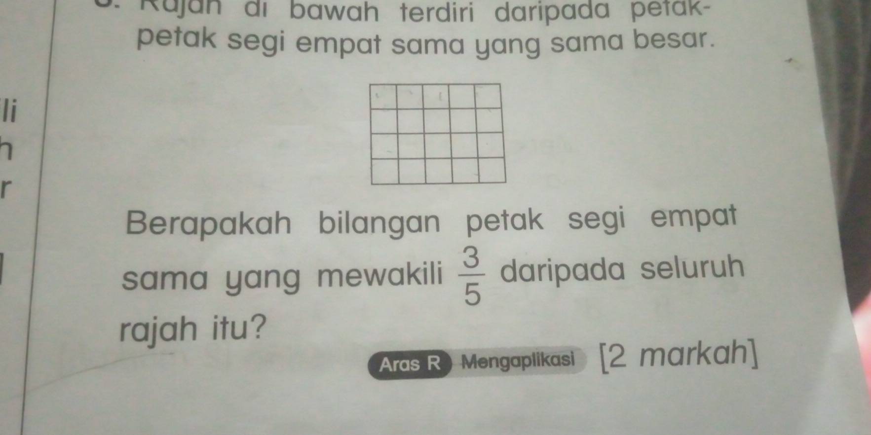 Rajan al bawah terdiri daripada petak- 
petak segi empat sama yang sama besar. 
li
1
r
Berapakah bilangan petak segi empat 
sama yang mewakili  3/5  daripada seluruh 
rajah itu? 
Aras R) Mengaplikasi [2 markah]