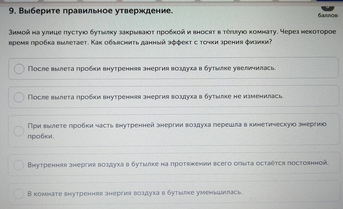 Выберите πравильное утверждение. баллов
Мимой на улице пустую бутылку закрывают πробкой и вносят в теπлуюо комнату. Через некоторое
Время πробка вылетает. Как обьяснить данный эφφект с точки зрения φизики?
После вылета πробки внутренняя энергия воздуха в бутылке увеличилась.
После вылета πробки внутренняя энергия воздуха в бутылке не изменилась.
При вылете πробки часть внутренней энергии воздуха πерешла в кинетическую знергию
πробκи.
Βнутренняя онергия воздуха в бутыιлке на πротяжении всего оπыта остаёτся постоянной.
В комнате внутренняя энергия воздуха в бутылке уменьшилась.