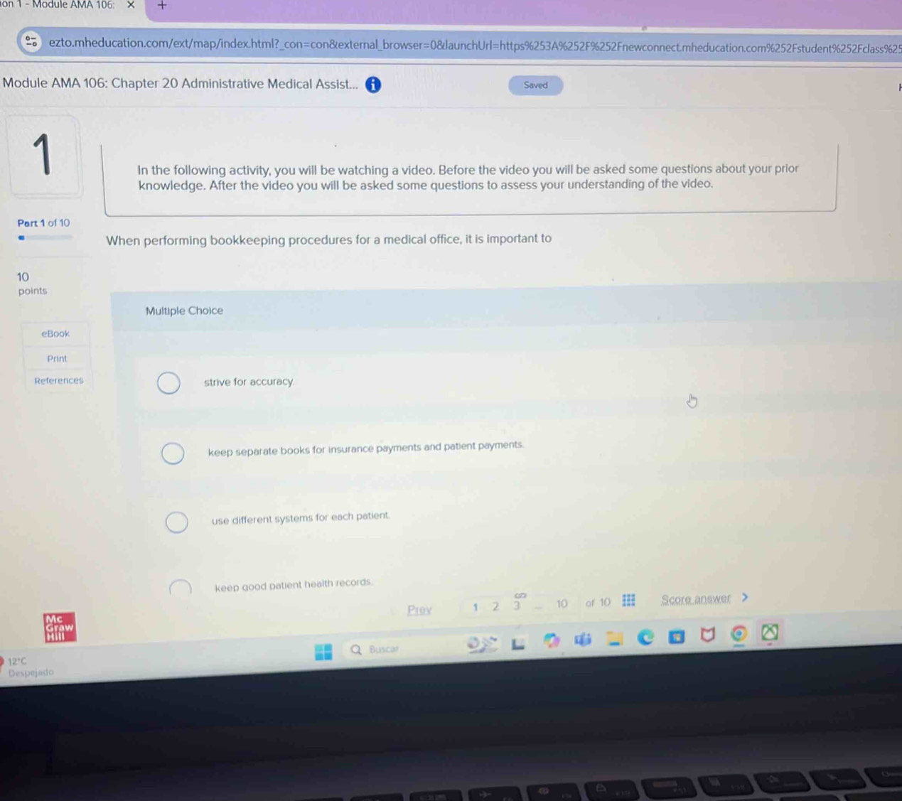 on 1 - Module AMA 106: ×
ezto.mheducation.com/ext/map/index.html?_con=con&external_browser=0&launchUrl=https%253A%252F%252Fnewconnect.mheducation.com%252Fstudent%252Fclass%25
Module AMA 106: Chapter 20 Administrative Medical Assist... Saved
1
In the following activity, you will be watching a video. Before the video you will be asked some questions about your prior
knowledge. After the video you will be asked some questions to assess your understanding of the video.
Part 1 of 10
When performing bookkeeping procedures for a medical office, it is important to
10
points
Multiple Choice
eBook
Print
References strive for accuracy.
keep separate books for insurance payments and patient payments.
use different systems for each patient.
keep good patient health records.
Prov 1 2 3 10 of 10 Score answer >
Buscar
12°C
Despejado