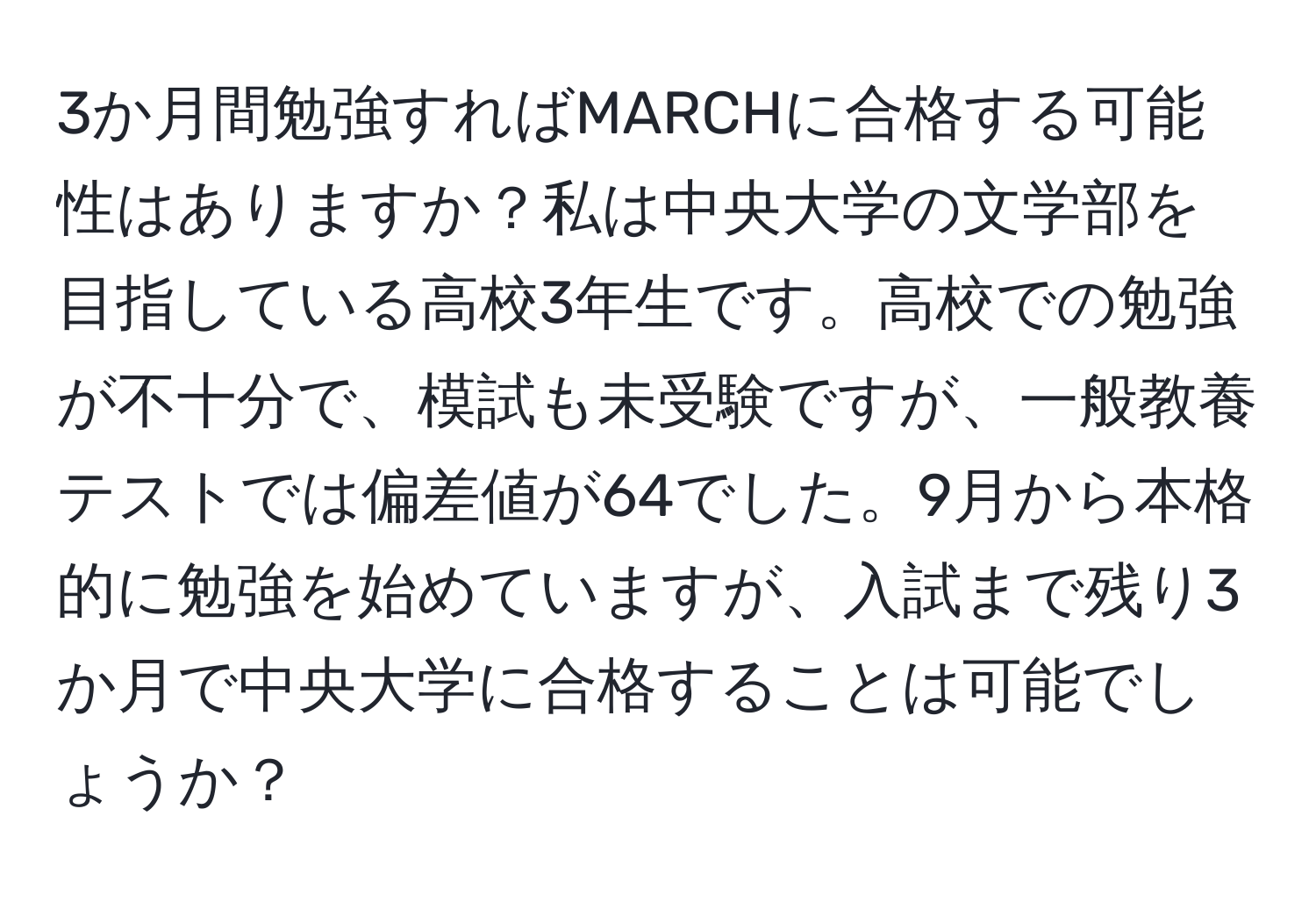 3か月間勉強すればMARCHに合格する可能性はありますか？私は中央大学の文学部を目指している高校3年生です。高校での勉強が不十分で、模試も未受験ですが、一般教養テストでは偏差値が64でした。9月から本格的に勉強を始めていますが、入試まで残り3か月で中央大学に合格することは可能でしょうか？