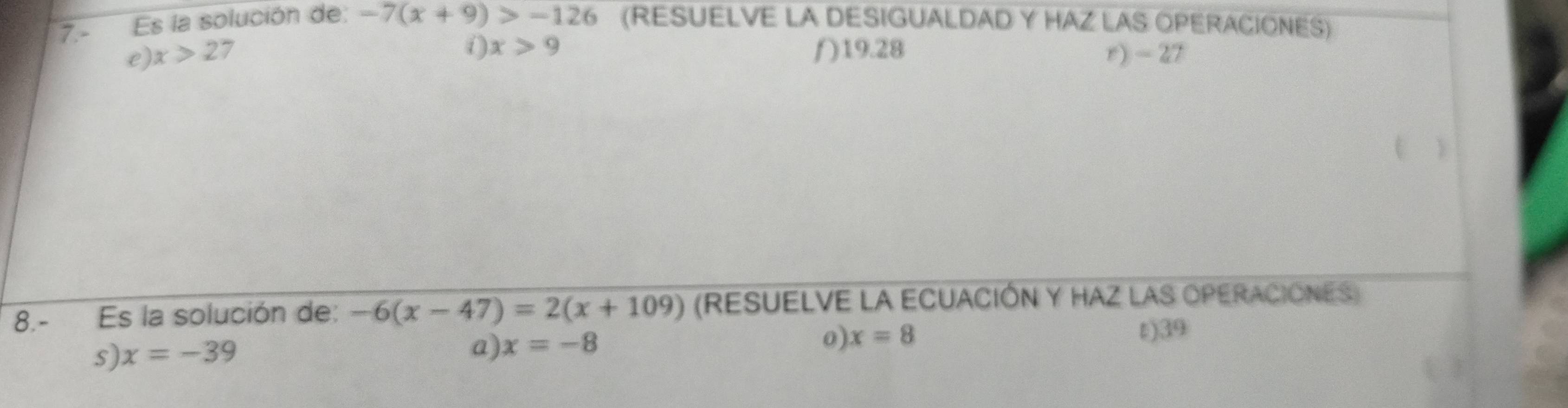 7.- Es la solución de: -7(x+9)>-126 (RESUELVE LA DESIGUALDAD Y HAZ LAS OPERACIONES)
( ) x>9
e) x>2 7 ƒ) 19.28 r) - 27
t
8.- Es la solución de: -6(x-47)=2(x+109) (RESUELVE LA ECUACIÓN Y HAZ LAS OPERACIONES)
s) x=-39 t) 39
a) x=-8
0 x=8