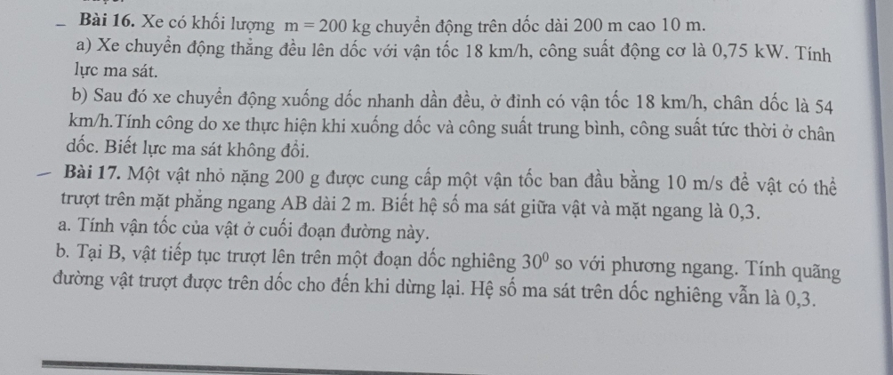 Xe có khối lượng m=200kg chuyển động trên dốc dài 200 m cao 10 m. 
a) Xe chuyển động thẳng đều lên dốc với vận tốc 18 km/h, công suất động cơ là 0,75 kW. Tính 
lực ma sát. 
b) Sau đó xe chuyển động xuống dốc nhanh dần đều, ở đinh có vận tốc 18 km/h, chân dốc là 54
km/h.Tính công do xe thực hiện khi xuống dốc và công suất trung bình, công suất tức thời ở chân 
dốc. Biết lực ma sát không đổi. 
Bài 17. Một vật nhỏ nặng 200 g được cung cấp một vận tốc ban đầu bằng 10 m/s để vật có thể 
trượt trên mặt phẳng ngang AB dài 2 m. Biết hệ số ma sát giữa vật và mặt ngang là 0, 3. 
a. Tính vận tốc của vật ở cuối đoạn đường này. 
b. Tại B, vật tiếp tục trượt lên trên một đoạn dốc nghiêng 30° so với phương ngang. Tính quãng 
đường vật trượt được trên dốc cho đến khi dừng lại. Hệ số ma sát trên dốc nghiêng vẫn là 0, 3.