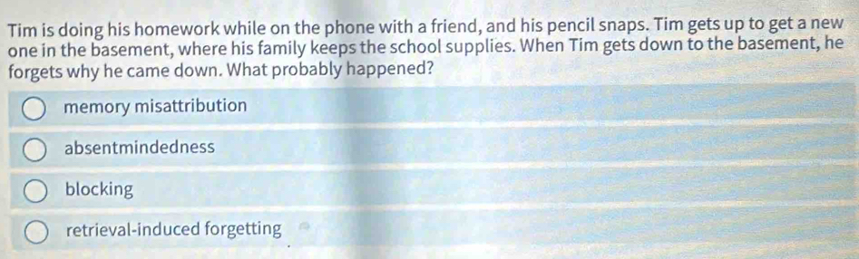 Tim is doing his homework while on the phone with a friend, and his pencil snaps. Tim gets up to get a new
one in the basement, where his family keeps the school supplies. When Tim gets down to the basement, he
forgets why he came down. What probably happened?
memory misattribution
absentmindedness
blocking
retrieval-induced forgetting