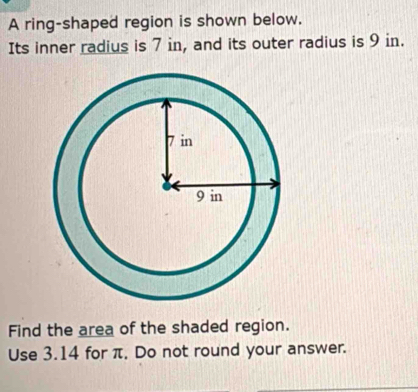 A ring-shaped region is shown below. 
Its inner radius is 7 in, and its outer radius is 9 in. 
Find the area of the shaded region. 
Use 3.14 for π. Do not round your answer.