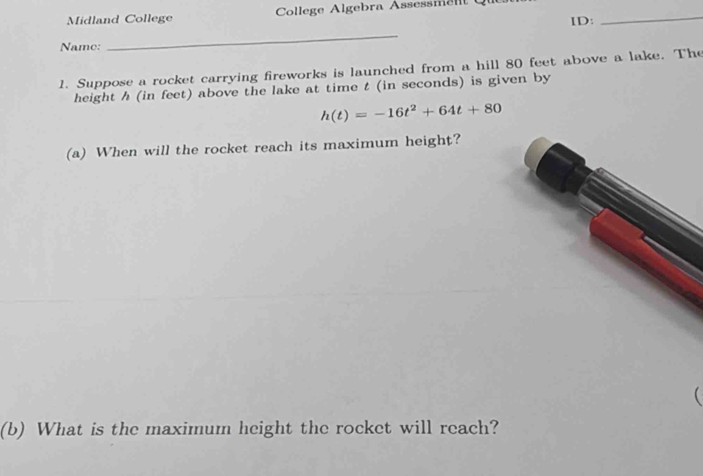 Midland College College Algebra Assessmelt 
ID: 
_ 
Name: 
_ 
1. Suppose a rocket carrying fireworks is launched from a hill 80 feet above a lake. The 
height h (in feet) above the lake at time t (in seconds) is given by
h(t)=-16t^2+64t+80
(a) When will the rocket reach its maximum height? 
 
(b) What is the maximum height the rocket will reach?