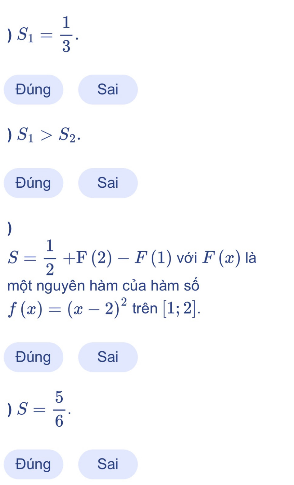 ) S_1= 1/3 . 
Đúng Sai 
) S_1>S_2. 
Đúng Sai 
)
S= 1/2 +F(2)-F(1) với F(x) là 
một nguyên hàm của hàm số
f(x)=(x-2)^2 trên [1;2]. 
Đúng Sai 
) S= 5/6 . 
Đúng Sai