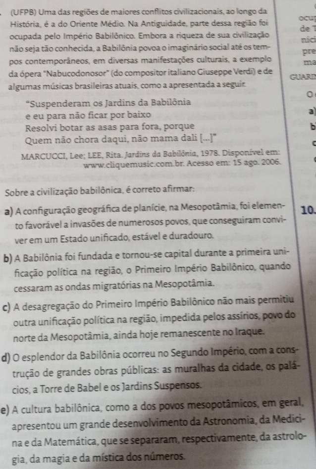 (UFPB) Uma das regiões de maiores conflitos civilizacionais, ao longo da
História, é a do Oriente Médio. Na Antiguidade, parte dessa região foi ocu de 
ocupada pelo Império Babilônico. Embora a riqueza de sua civilização níci
não seja tão conhecida, a Babilônia povoa o imaginário social até os tem- pre
pos contemporâneos, em diversas manifestações culturais, a exemplo ma
da ópera "Nabucodonosor" (do compositor italiano Giuseppe Verdi) e de GUARI
algumas músicas brasileiras atuais, como a apresentada a seguir.
0
“Suspenderam os Jardins da Babilônia
e eu para não ficar por baixo a
Resolvi botar as asas para fora, porque b
Quem não chora daqui, não mama dali [...]''
MARCUCCI, Lee; LEE, Rita. Jardins da Babilônia, 1978. Disponível em:
www.cliquemusic.com.br. Acesso em: 15 ago. 2006.
Sobre a civilização babilônica, é correto afirmar:
a) A configuração geográfica de planície, na Mesopotâmia, foi elemen- 10.
to favorável a invasões de numerosos povos, que conseguiram convi-
ver em um Estado unificado, estável e duradouro.
b) A Babilônia foi fundada e tornou-se capital durante a primeira uni-
picação política na região, o Primeiro Império Babilônico, quando
cessaram as ondas migratórias na Mesopotâmia.
c) A desagregação do Primeiro Império Babilônico não mais permitiu
outra unificação política na região, impedida pelos assírios, povo do
norte da Mesopotâmia, ainda hoje remanescente no Iraque.
d) O esplendor da Babilônia ocorreu no Segundo Império, com a cons-
trução de grandes obras públicas: as muralhas da cidade, os palá-
cios, a Torre de Babel e os Jardins Suspensos.
e) A cultura babilônica, como a dos povos mesopotâmicos, em geral,
apresentou um grande desenvolvimento da Astronomia, da Medici-
na e da Matemática, que se separaram, respectivamente, da astrolo-
gia, da magia e da mística dos números.