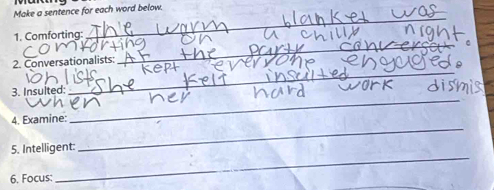 a 
Make a sentence for each word below. 
1. Comforting: 
_ 
2. Conversationalists: 
_ 
3. Insulted: 
_ 
4. Examine: 
_ 
_ 
5. Intelligent: 
_ 
6. Focus: