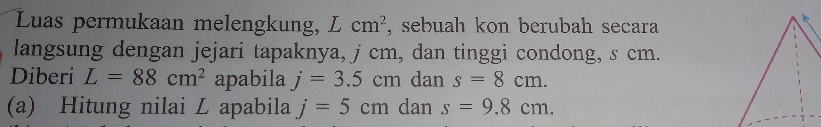 Luas permukaan melengkung, Lcm^2 , sebuah kon berubah secara 
langsung dengan jejari tapaknya, j cm, dan tinggi condong, s cm. 
Diberi L=88cm^2 apabila j=3.5cm dan s=8cm. 
(a) Hitung nilai L apabila j=5cm dan s=9.8cm.