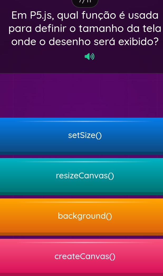 Em P5.js, qual função é usada 
para definir o tamanho da tela 
onde o desenho será exibido? 
» 
setSize() 
resizeCanvas() 
background() 
createCanvas()