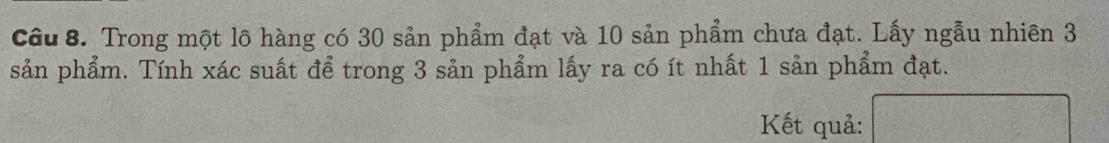 Trong một lô hàng có 30 sản phẩm đạt và 10 sản phẩm chưa đạt. Lấy ngẫu nhiên 3
sản phẩm. Tính xác suất để trong 3 sản phẩm lấy ra có ít nhất 1 sản phẩm đạt. 
Kết quả: