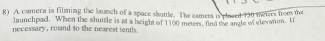 A camera is filming the launch of a space shuttle. The camera is placed 750 meters from the 
launchpad. When the shuttle is at a height of 1100 meters, find the angle of elevation. If 
necessary, round to the nearest tenth.