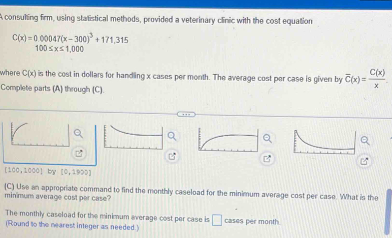 A consulting firm, using statistical methods, provided a veterinary clinic with the cost equation
C(x)=0.00047(x-300)^3+171,315
100≤ x≤ 1,000
where C(x) is the cost in dollars for handling x cases per month. The average cost per case is given by overline C(x)= C(x)/x . 
Complete parts (A) through (C).
(100,100 01 by [0,1900]
(C) Use an appropriate command to find the monthly caseload for the minimum average cost per case. What is the 
minimum average cost per case? 
The monthly caseload for the minimum average cost per case is □ cases per month. 
(Round to the nearest integer as needed.)