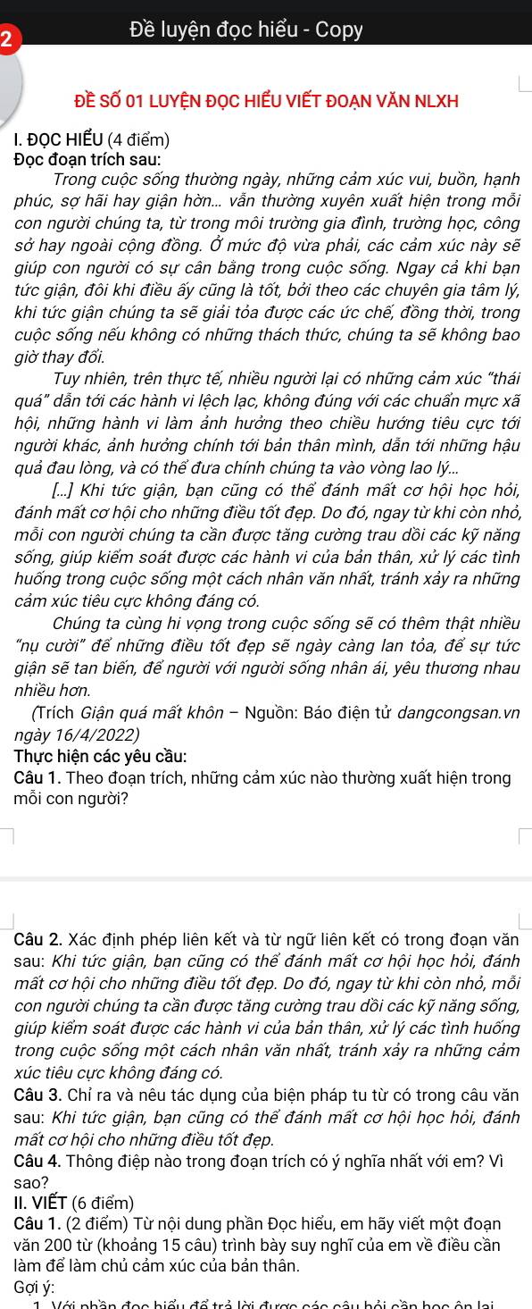 2
Đề luyện đọc hiểu - Copy
Đề Số 01 LUYỆN đọC HIếU VIếT ĐOẠN VăN NLXH
I. ĐỌC HIẾU (4 điểm)
Đọc đoạn trích sau:
Trong cuộc sống thường ngày, những cảm xúc vui, buồn, hạnh
phúc, sợ hãi hay giận hờn... vẫn thường xuyên xuất hiện trong mỗi
con người chúng ta, từ trong môi trường gia đình, trường học, công
sở hay ngoài cộng đồng. Ở mức độ vừa phải, các cảm xúc này sẽ
giúp con người có sự cân bằng trong cuộc sống. Ngay cả khi bạn
tức giận, đôi khi điều ấy cũng là tốt, bởi theo các chuyên gia tâm lý,
khi tức giận chúng ta sẽ giải tỏa được các ức chế, đồng thời, trong
suộc sống nếu không có những thách thức, chúng ta sẽ không bao
giờ thay đổi.
Tuy nhiên, trên thực tế, nhiều người lại có những cảm xúc “thái
quá" dẫn tới các hành vi lệch lạc, không đúng với các chuẩn mực xã
hội, những hành vi làm ảnh hưởng theo chiều hướng tiêu cực tới
người khác, ảnh hưởng chính tới bản thân mình, dẫn tới những hậu
quả đau lòng, và có thể đưa chính chúng ta vào vòng lao lý...
[...] Khi tức giận, bạn cũng có thể đánh mất cơ hội học hỏi,
đánh mất cơ hội cho những điều tốt đẹp. Do đó, ngay từ khi còn nhỏ,
mỗi con người chúng ta cần được tăng cường trau dồi các kỹ năng
sống, giúp kiếm soát được các hành vi của bản thân, xử lý các tình
huống trong cuộc sống một cách nhân văn nhất, tránh xảy ra những
cảm xúc tiêu cực không đáng có.
Chúng ta cùng hi vọng trong cuộc sống sẽ có thêm thật nhiều
"nụ cười" để những điều tốt đẹp sẽ ngày càng lan tỏa, để sự tức
giận sẽ tan biến, để người với người sống nhân ái, yêu thương nhau
nhiều hơn.
(Trích Giận quá mất khôn - Nguồn: Báo điện tử dangcongsan.vn
ngày 16/4/2022)
Thực hiện các yêu cầu:
Câu 1. Theo đoạn trích, những cảm xúc nào thường xuất hiện trong
mỗi con người?
Câu 2. Xác định phép liên kết và từ ngữ liên kết có trong đoạn văn
sau: Khi tức giận, bạn cũng có thể đánh mất cơ hội học hỏi, đánh
mất cơ hội cho những điều tốt đẹp. Do đó, ngay từ khi còn nhỏ, mỗi
con người chúng ta cần được tăng cường trau dồi các kỹ năng sống,
giúp kiểm soát được các hành vi của bản thân, xử lý các tình huống
trong cuộc sống một cách nhân văn nhất, tránh xảy ra những cảm
xúc tiêu cực không đáng có.
Câu 3. Chỉ ra và nêu tác dụng của biện pháp tu từ có trong câu văn
sau: Khi tức giận, bạn cũng có thể đánh mất cơ hội học hỏi, đánh
mất cơ hội cho những điều tốt đẹp.
Câu 4. Thông điệp nào trong đoạn trích có ý nghĩa nhất với em? Vì
sao?
II. VIẾT (6 điểm)
Câu 1. (2 điểm) Từ nội dung phần Đọc hiểu, em hãy viết một đoạn
văn 200 từ (khoảng 15 câu) trình bày suy nghĩ của em về điều cần
làm để làm chủ cảm xúc của bản thân.
Gợi ý:
Với nhần đọc hiểu đổ trả lời được các câu hải cần học ôn lai