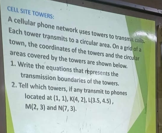 CELL SITE TOWERS: 
A cellular phone network uses towers to transmit calls. 
Each tower transmits to a circular area. On a grid of a 
town, the coordinates of the towers and the circular 
areas covered by the towers are shown below. 
1. Write the equations that represents the 
transmission boundaries of the towers. 
2. Tell which towers, if any transmit to phones 
located at (1,1), K(4,2), L(3.5,4.5),
M(2,3) and N(7,3).