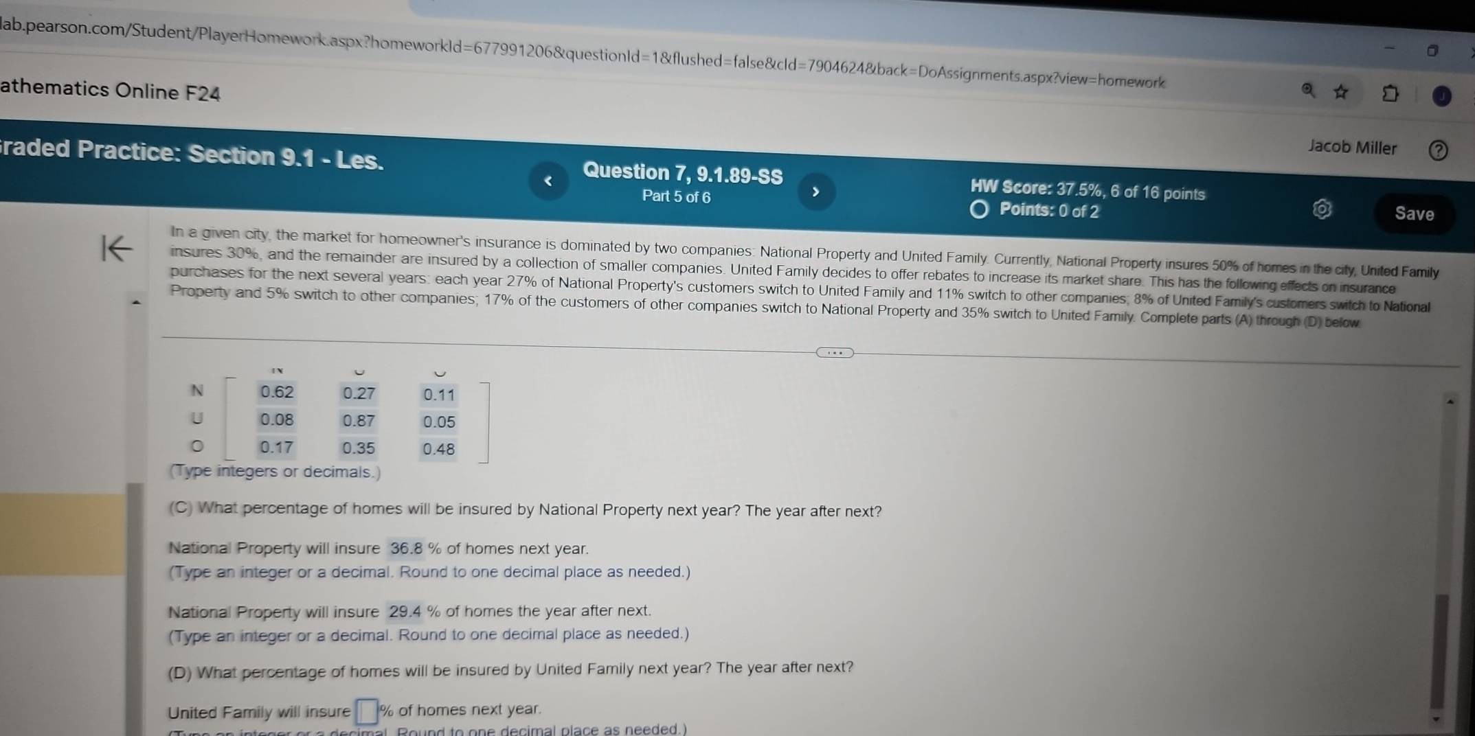 athematics Online F24 
Jacob Miller 
raded Practice: Section 9.1 - Les. Question 7, 9.1.89-SS HW Score: 37.5%, 6 of 16 points 
Part 5 of 6 Points: 0 of 2 
> Save 
In a given city, the market for homeowner's insurance is dominated by two companies: National Property and United Family. Currently, National Property insures 50% of homes in the city, United Family 
insures 30%, and the remainder are insured by a collection of smaller companies. United Family decides to offer rebates to increase its market share. This has the following effects on insurance 
purchases for the next several years: each year 27% of National Property's customers switch to United Family and 11% switch to other companies; 8% of United Family's customers switch to National 
Property and 5% switch to other companies; 17% of the customers of other companies switch to National Property and 35% switch to United Family. Complete parts (A) through (D) bellow 
(C) What percentage of homes will be insured by National Property next year? The year after next? 
National Property will insure 36.8 % of homes next year. 
(Type an integer or a decimal. Round to one decimal place as needed.) 
National Property will insure 29.4 % of homes the year after next. 
(Type an integer or a decimal. Round to one decimal place as needed.) 
(D) What percentage of homes will be insured by United Family next year? The year after next? 
United Family will insure □ % of homes next year. 
Round to one decimal place as needed.)