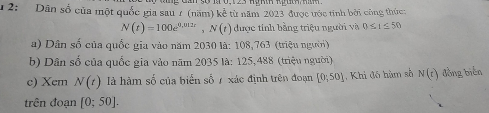 ng đan số là 0,123 ngh ngườlam 
1 2: Dân số của một quốc gia sau # (năm) kể từ năm 2023 được ước tính bởi công thức:
N(t)=100e^(0,012t), N(t) được tính bằng triệu người và 0≤ t≤ 50
a) Dân số của quốc gia vào năm 2030 là: 108,763 (triệu người) 
b) Dân số của quốc gia vào năm 2035 là: 125,488 (triệu người) 
c) Xem N(t) là hàm số của biến số xác định trên đoạn [0;50]. Khi đó hàm số N(t) đồng biến 
trên đoạn [0;50].