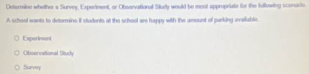 Determine whether a Survey, Experiment, or Observational Study would be most appropriate for the following scenario.
A school wants to determine if students at the school are happy with the amount of parking available.
Experiment
Observational Study
Survey