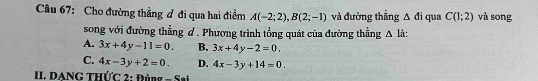 Cho đường thẳng đ đi qua hai điểm A(-2;2), B(2;-1) và đường thẳng △ di qua C(1;2) và song
song với đường thằng đ . Phương trình tổng quát của đường thẳng △ la.
A. 3x+4y-11=0. B. 3x+4y-2=0.
C. 4x-3y+2=0. D. 4x-3y+14=0. 
II. DANG THỨC 2: Đủng - Sai