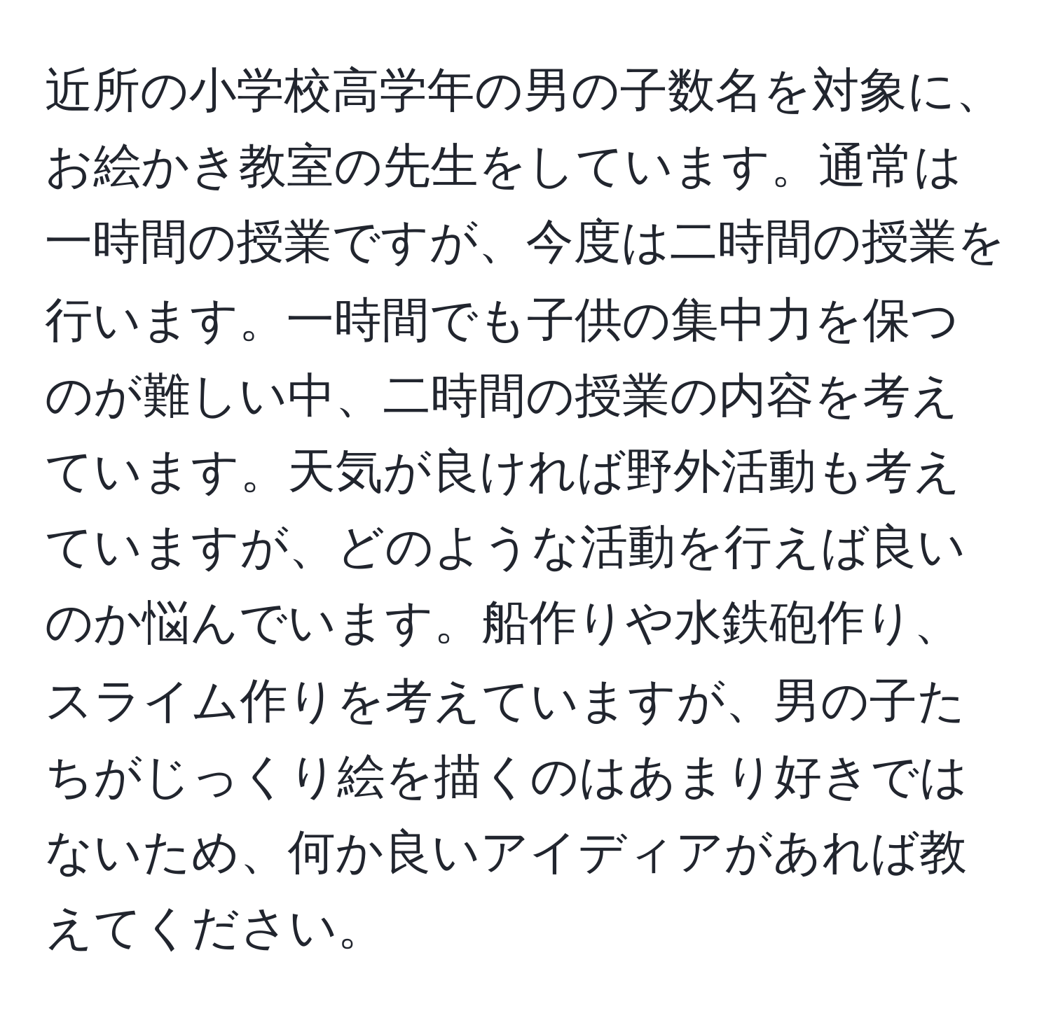 近所の小学校高学年の男の子数名を対象に、お絵かき教室の先生をしています。通常は一時間の授業ですが、今度は二時間の授業を行います。一時間でも子供の集中力を保つのが難しい中、二時間の授業の内容を考えています。天気が良ければ野外活動も考えていますが、どのような活動を行えば良いのか悩んでいます。船作りや水鉄砲作り、スライム作りを考えていますが、男の子たちがじっくり絵を描くのはあまり好きではないため、何か良いアイディアがあれば教えてください。