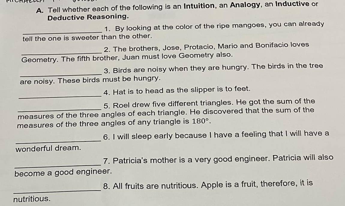 Tell whether each of the following is an Intuition, an Analogy, an Inductive or 
Deductive Reasoning. 
_ 
1. By looking at the color of the ripe mangoes, you can already 
tell the one is sweeter than the other. 
_ 
2. The brothers, Jose, Protacio, Mario and Bonifacio loves 
Geometry. The fifth brother, Juan must love Geometry also. 
_ 
3. Birds are noisy when they are hungry. The birds in the tree 
are noisy. These birds must be hungry. 
_ 
4. Hat is to head as the slipper is to feet. 
5. Roel drew five different triangles. He got the sum of the 
measures of the three angles of each triangle. He discovered that the sum of the 
measures of the three angles of any triangle is 180°. 
_ 
6. I will sleep early because I have a feeling that I will have a 
wonderful dream. 
_ 
7. Patricia's mother is a very good engineer. Patricia will also 
become a good engineer. 
_ 
8. All fruits are nutritious. Apple is a fruit, therefore, it is 
nutritious.