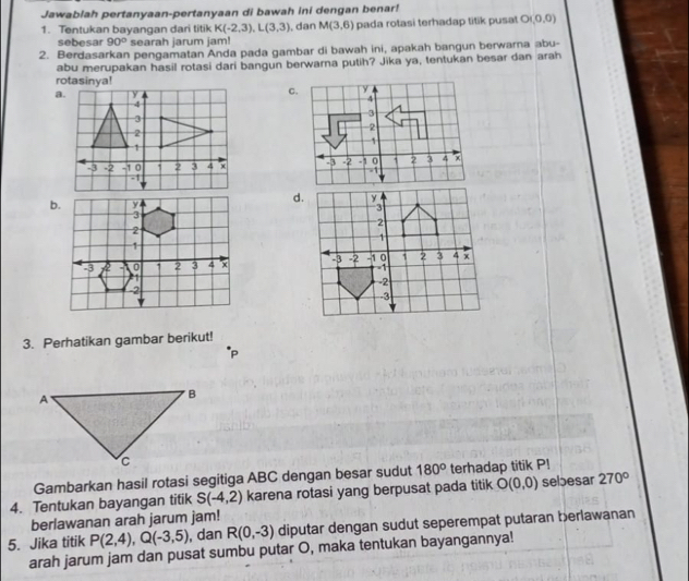 Jawablah pertanyaan-pertanyaan di bawah ini dengan benar!
1. Tentukan bayangan dari titik K(-2,3), L(3,3) , dan M(3,6) pada rotasi terhadap titik pusat O(0,0)
sebesar 90° searah jarum jam!
2. Berdasarkan pengamatan Anda pada gambar di bawah ini, apakah bangun berwarna abu-
abu merupakan hasil rotasi dari bangun berwarna putih? Jika ya, tentukan besar dan arah
rotasinya!
a.C.

d.

3. Perhatikan gambar berikut!
P
Gambarkan hasil rotasi segitiga ABC dengan besar sudut 180° terhadap titik P!
4. Tentukan bayangan titik S(-4,2) karena rotasi yang berpusat pada titik O(0,0) sebesar 270°
berlawanan arah jarum jam!
5. Jika titik P(2,4), Q(-3,5) , dan R(0,-3) diputar dengan sudut seperempat putaran berlawanan
arah jarum jam dan pusat sumbu putar O, maka tentukan bayangannya!