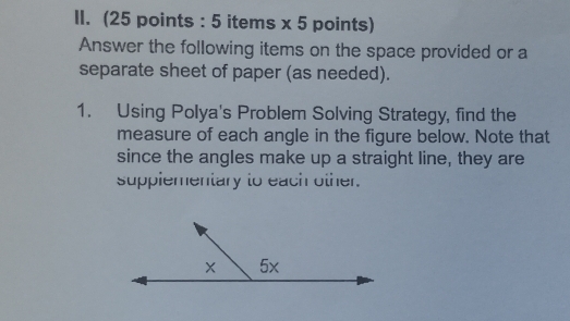 (25 points : 5 items x 5 points) 
Answer the following items on the space provided or a 
separate sheet of paper (as needed). 
1. Using Polya's Problem Solving Strategy, find the 
measure of each angle in the figure below. Note that 
since the angles make up a straight line, they are 
supplementary to each other.